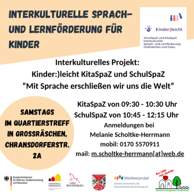 Liebe Eltern,  ich freue mich Ihnen bekannt zu geben, dass das interkulturelle Projekt SchulSpaZ und KitaSpaZ Sprach- und Lernförderung für Ihre Kinder am 29.06.2024 im Quartierstreff (Seiteneingang Sportgebäude in der Chransdorfer Str. 2a in 01983 Großräschen) startet.     Beide Gruppen werden einmal wöchentlich am Samstag stattfinden.  Die Gruppe KitaSpaZ findet in der Zeit von 09:30 Uhr bis 10:30 Uhr statt.  Die Gruppe SchulSpaZ findet in der Zeit von 10:45 Uhr bis 12:15 Uhr statt. Weitere Anmeldungen können gerne telefonisch oder auch per E-Mail erfolgen.    Ihre Melanie Scholtke-Herrmann  Kinder:)leicht  KitaSpaZ und SchulSpaZ  Tel. 0170/5570911  mail: m.scholtke-herrmann@web.de (Bild vergrößern)