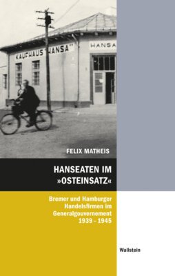 Felix Matheis - Hanseaten im »Osteinsatz« - Hamburger und Bremer Handelsfirmen im Generalgouvernement 1939-1945
