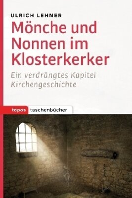 Ulrich L. Lehner - Mönche und Nonnen im Klosterkerker - Ein verdrängtes Kapitel der Kirchengeschichte