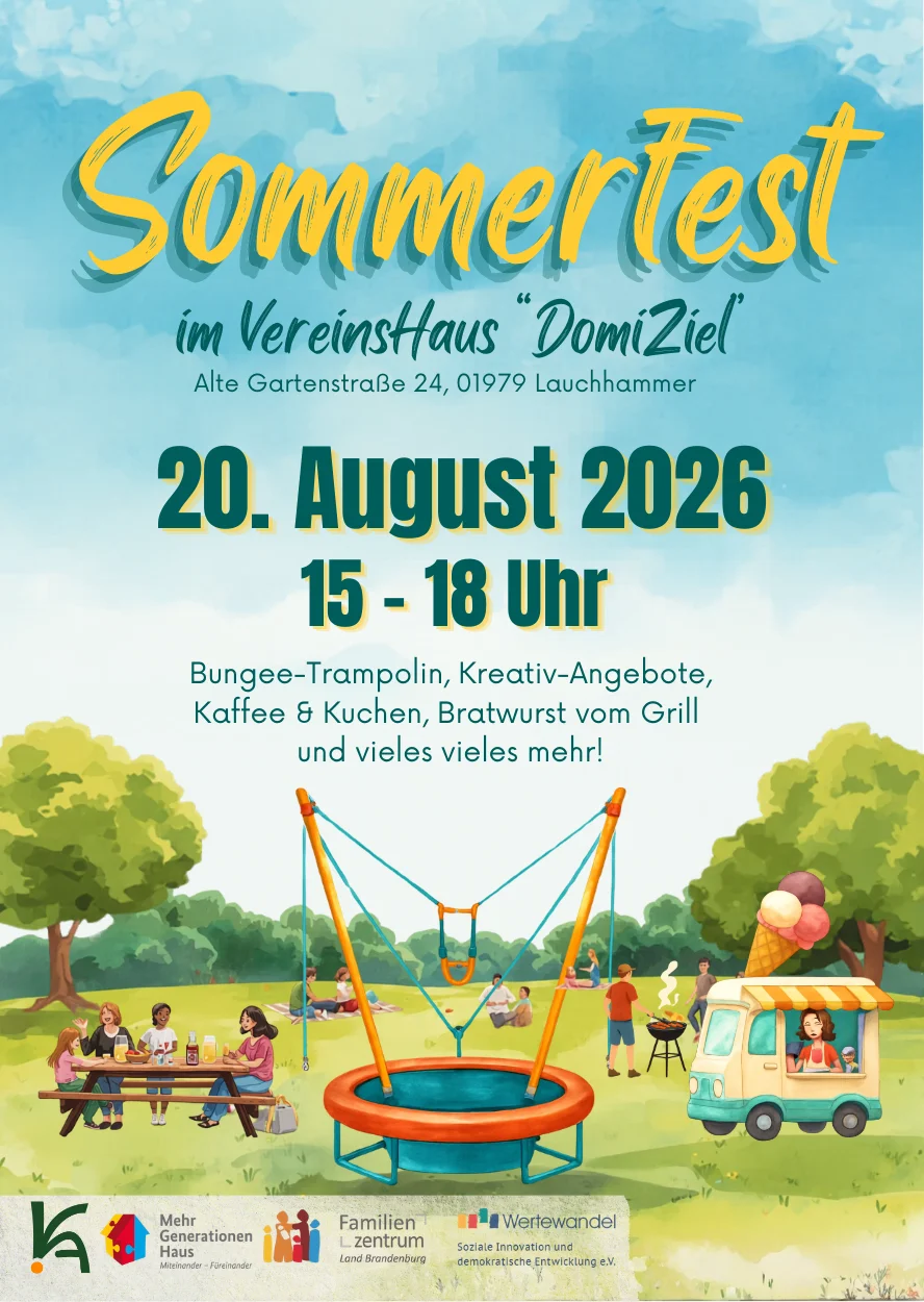 Visuelle Zusammenfassung:  Ein farbenfroher Flyer, der im Stil einer fröhlichen Illustration gehalten ist, bewirbt das Sommerfest des Vereins "DomiZiel". Die Überschrift "Sommerfest im Vereinshaus 'DomiZiel'" ist in großer, verspielter gelb-blauer Schrift gehalten.  Inhaltliche Details:  Veranstaltungsort: Vereinshaus "DomiZiel", Alte Gartenstraße 24, 01979 Lauchhammer.  Datum und Uhrzeit: 20. August 2026, von 15:00 bis 18:00 Uhr.  Attraktionen: Der Flyer listet verschiedene Aktivitäten auf, darunter ein Bungee-Trampolin, Kreativ-Angebote, Kaffee und Kuchen sowie Bratwurst vom Grill. Der Zusatz "und vieles vieles mehr!" verspricht weitere Unterhaltung.  Illustrierte Szenerie: Der untere Teil des Flyers zeigt eine bunte Wiese, auf der diverse Freizeitaktivitäten stattfinden. Mehrere Menschen sitzen an einem Picknicktisch, während Kinder auf einer Decke spielen. Ein großes, orange-blaues Bungee-Trampolin ist zentral platziert. Rechts daneben steht ein kleiner, weißer Imbisswagen mit einem großen Eis-Motiv auf dem Dach und einer fröhlichen Person am Fenster, die Eiscreme verkauft.  Veranstalter und Partner: Am unteren Rand sind die Logos und Namen der veranstaltenden und unterstützenden Organisationen zu sehen: das "MehrGenerationenHaus", das "Familienzentrum Land Brandenburg" und "Wertewandel - Soziale Innovation und demokratische Entwicklung e.V.".  Visuelle Gesamtatmosphäre: Der Flyer vermittelt durch die freundliche Farbgebung und die dargestellte Szenerie ein Gefühl von Gemeinschaft, Lebensfreude und sommerlichem Vergnügen.