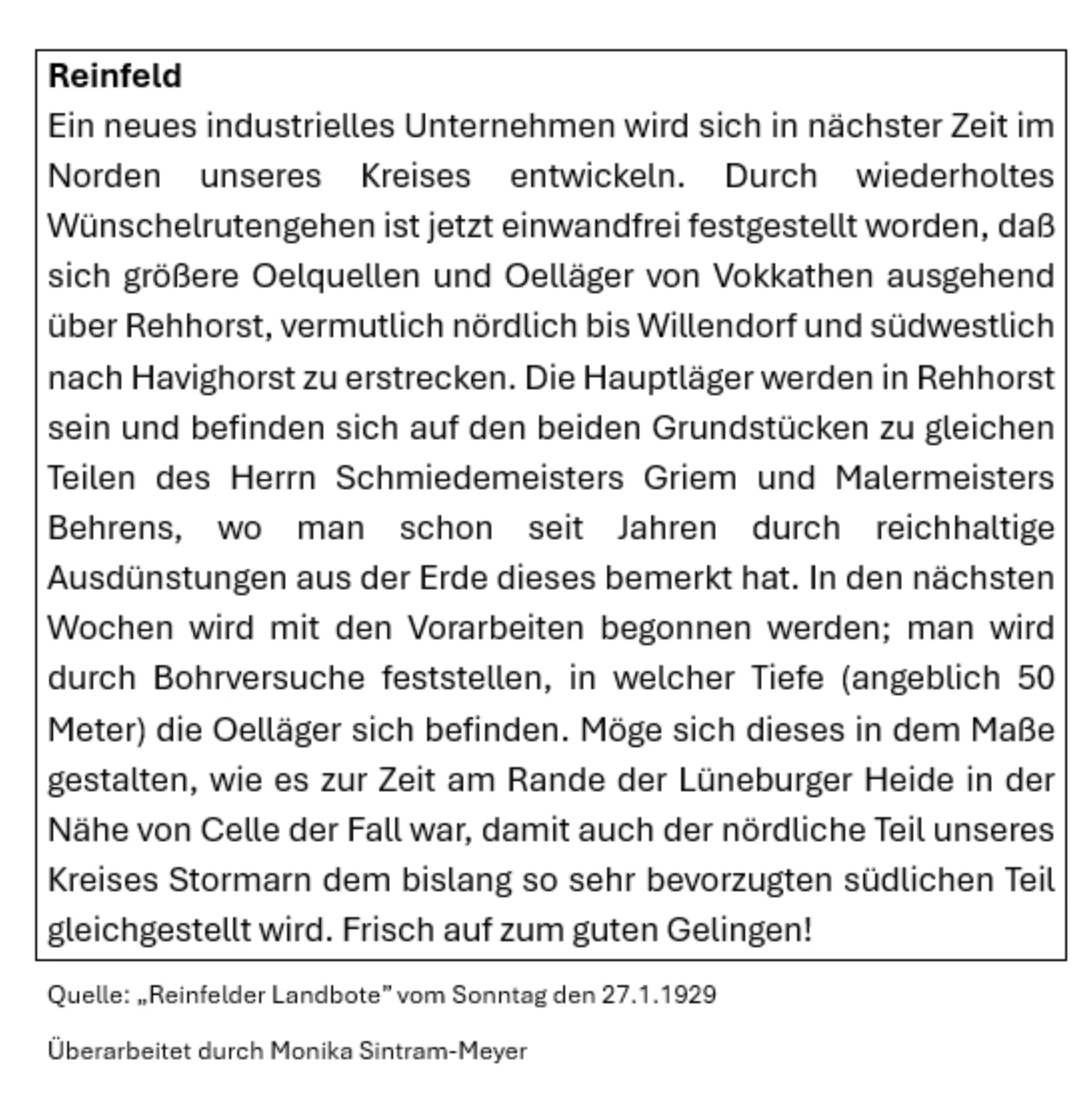 Reinfeld Ein neues industrielles Unternehmen wird sich in nächster Zeit im Norden unseres Kreises entwickeln. Durch wiederholtes Wünschelrutengehen ist jetzt einwandfrei festgestellt worden, daß sich größere Oelquellen und Oelläger von Vokkathen ausgehend über Rehhorst, vermutlich nördlich bis Willendorf und südwestlich nach Havighorst zu erstrecken. Die Hauptläger werden in Rehhorst sein und befinden sich auf den beiden Grundstücken zu gleichen Teilen des Herrn Schmiedemeisters Griem und Malermeisters Behrens, wo man schon seit Jahren durch reichhaltige Ausdünstungen aus der Erde dieses bemerkt hat. In den nächsten Wochen wird mit den Vorarbeiten begonnen werden; man wird durch Bohrversuche feststellen, in welcher Tiefe (angeblich 50 Meter) die Oelläger sich befinden. Möge sich dieses in dem Maße gestalten, wie es zur Zeit am Rande der Lüneburger Heide in der Nähe von Celle der Fall war, damit auch der nördliche Teil unseres Kreises Stormarn dem bislang so sehr bevorzugten südlichen Teil gleichgestellt wird. Frisch auf zum guten Gelingen!
